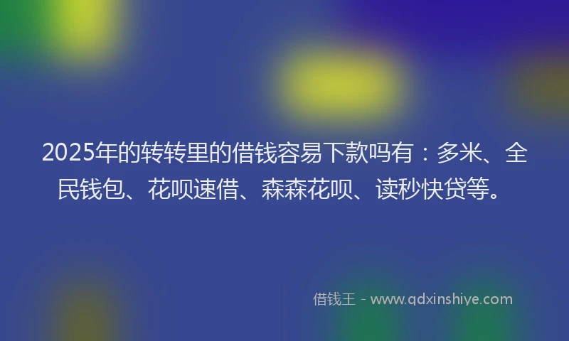 2025年的转转里的借钱容易下款吗有：多米、全民钱包、花呗速借、森森花呗、读秒快贷等。