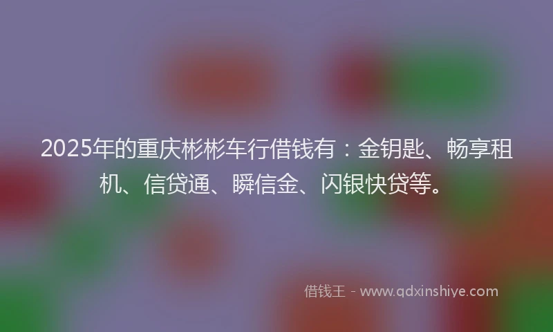 2025年的重庆彬彬车行借钱有：金钥匙、畅享租机、信贷通、瞬信金、闪银快贷等。