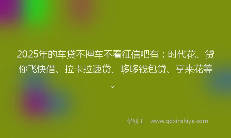 2025年的车贷不押车不看征信吧有：时代花、贷你飞快借、拉卡拉速贷、哆哆钱包贷、享来花等。