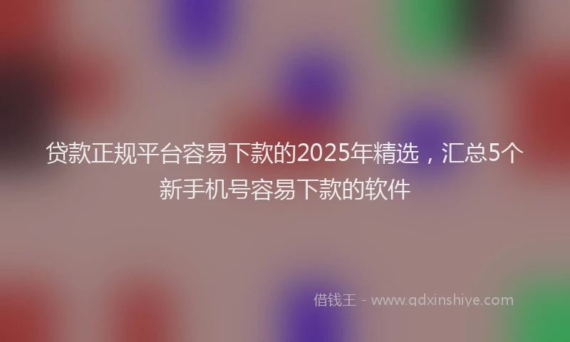 贷款正规平台容易下款的2025年精选，汇总5个新手机号容易下款的软件