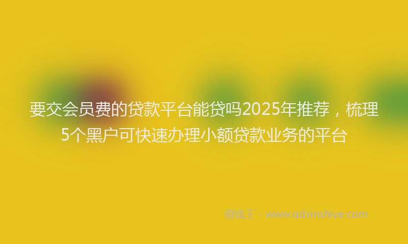 要交会员费的贷款平台能贷吗2025年推荐，梳理5个黑户可快速办理小额贷款业务的平台