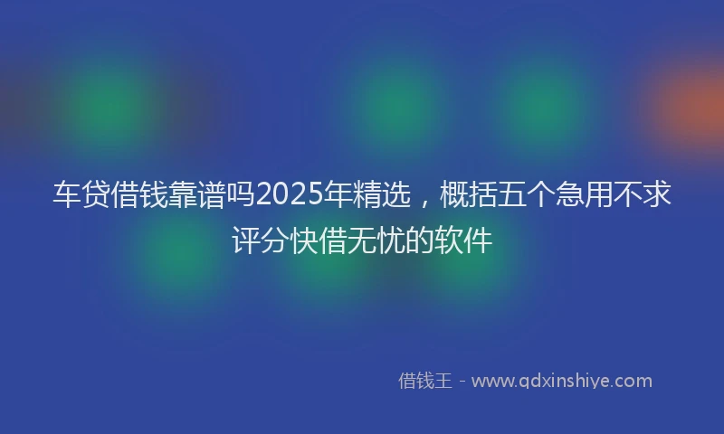 车贷借钱靠谱吗2025年精选，概括五个急用不求评分快借无忧的软件