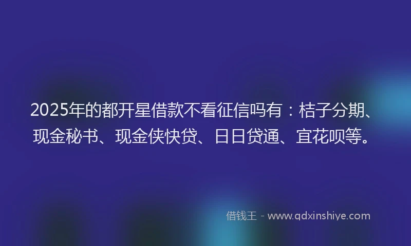 2025年的都开星借款不看征信吗有：桔子分期、现金秘书、现金侠快贷、日日贷通、宜花呗等。