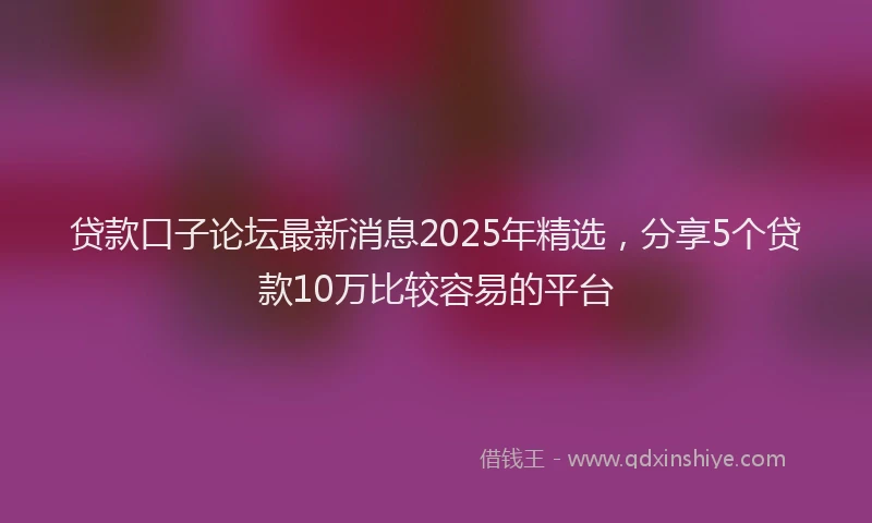 贷款口子论坛最新消息2025年精选，分享5个贷款10万比较容易的平台