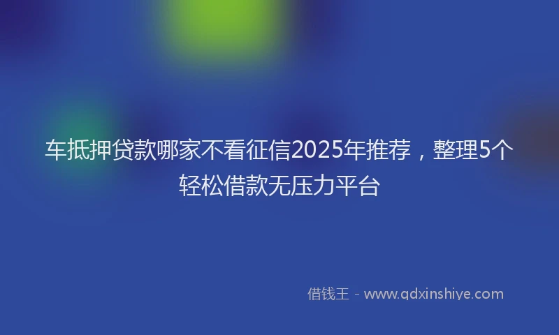车抵押贷款哪家不看征信2025年推荐，整理5个轻松借款无压力平台