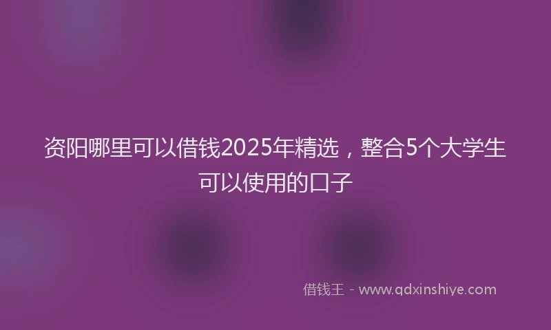 资阳哪里可以借钱2025年精选，整合5个大学生可以使用的口子