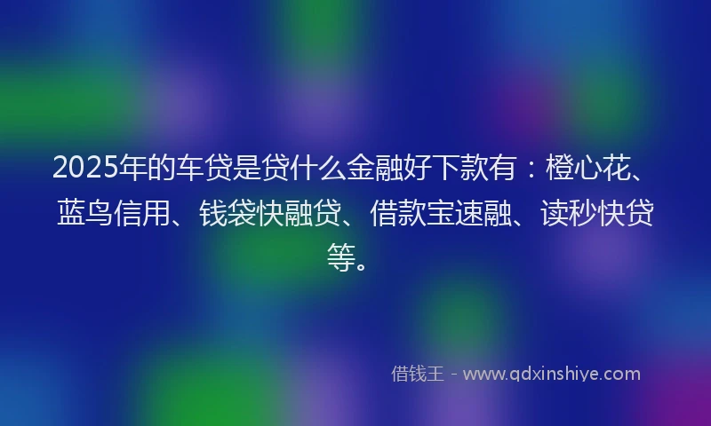 2025年的车贷是贷什么金融好下款有：橙心花、蓝鸟信用、钱袋快融贷、借款宝速融、读秒快贷等。