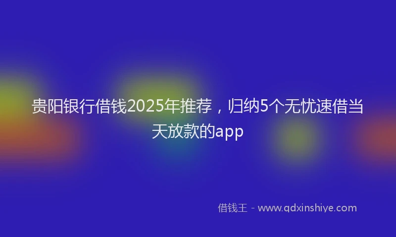 贵阳银行借钱2025年推荐，归纳5个无忧速借当天放款的app