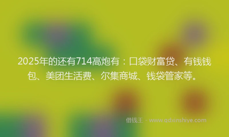 2025年的还有714高炮有：口袋财富贷、有钱钱包、美团生活费、尔集商城、钱袋管家等。
