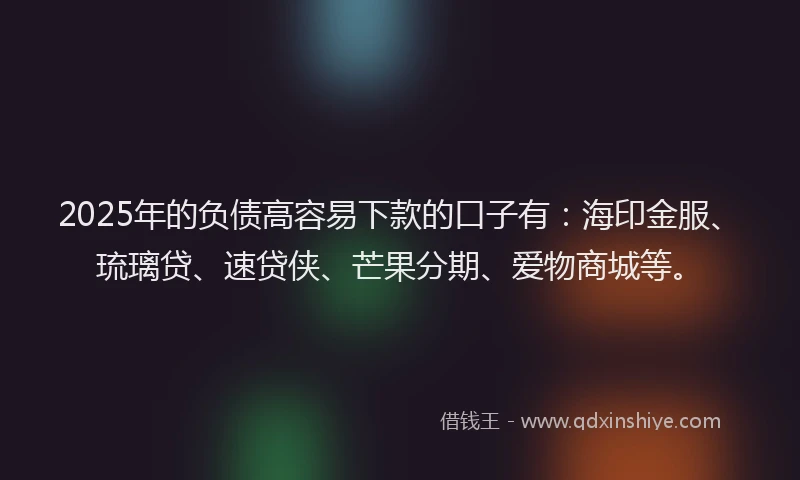 2025年的负债高容易下款的口子有：海印金服、琉璃贷、速贷侠、芒果分期、爱物商城等。