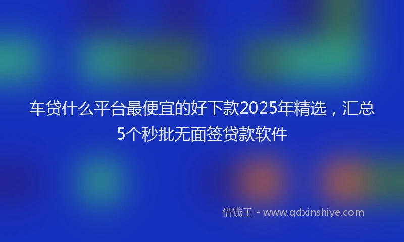 车贷什么平台最便宜的好下款2025年精选，汇总5个秒批无面签贷款软件
