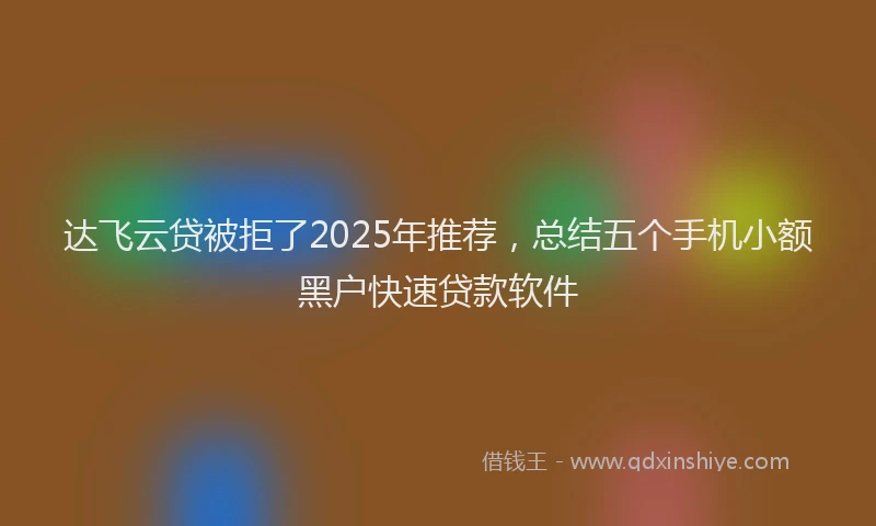 达飞云贷被拒了2025年推荐，总结五个手机小额黑户快速贷款软件