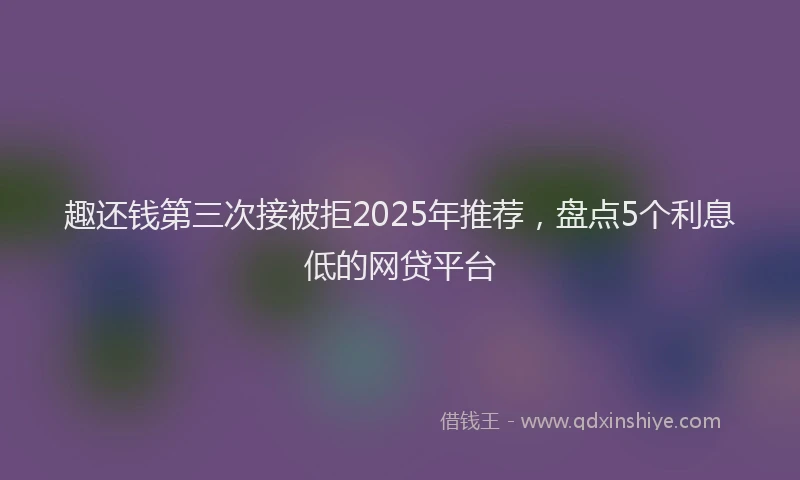 趣还钱第三次接被拒2025年推荐，盘点5个利息低的网贷平台