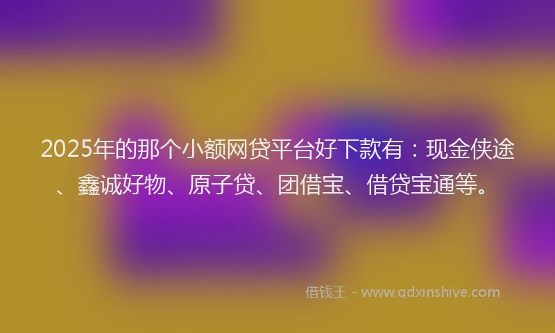 2025年的那个小额网贷平台好下款有：现金侠途、鑫诚好物、原子贷、团借宝、借贷宝通等。