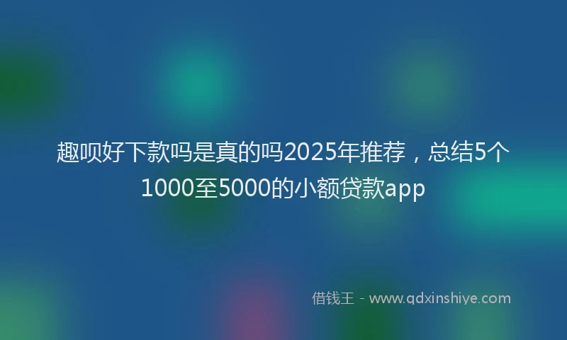 趣呗好下款吗是真的吗2025年推荐，总结5个1000至5000的小额贷款app
