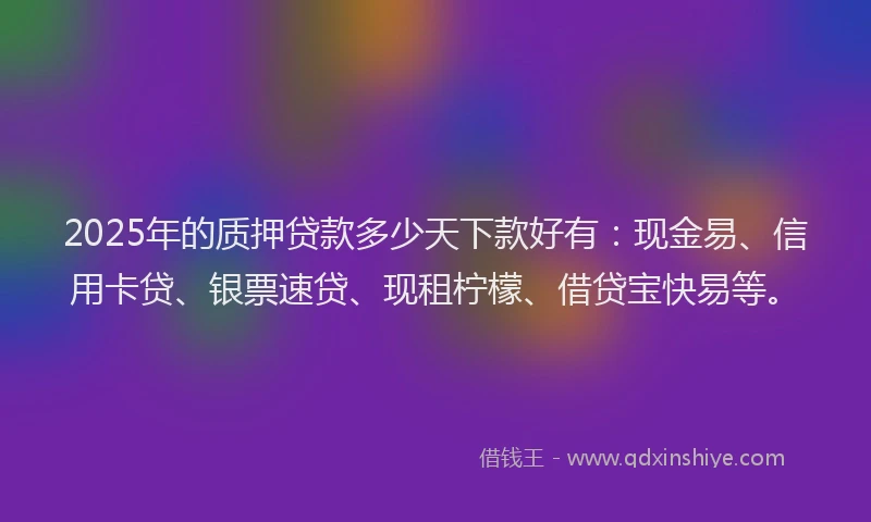 2025年的质押贷款多少天下款好有：现金易、信用卡贷、银票速贷、现租柠檬、借贷宝快易等。