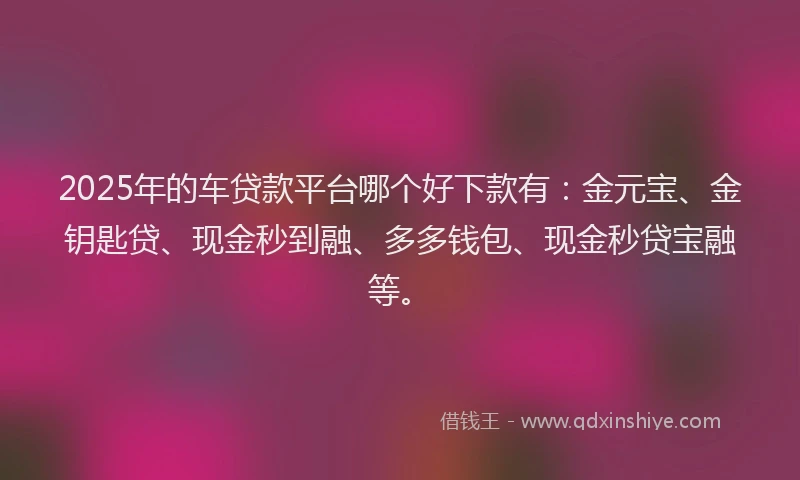 2025年的车贷款平台哪个好下款有：金元宝、金钥匙贷、现金秒到融、多多钱包、现金秒贷宝融等。