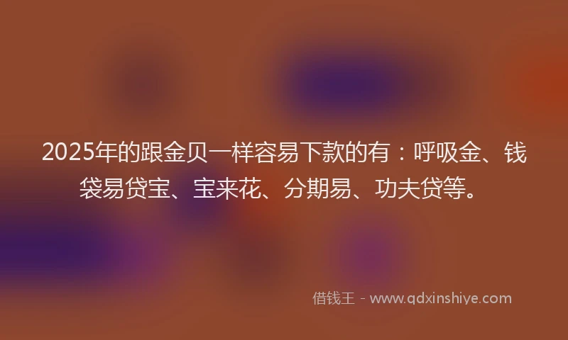 2025年的跟金贝一样容易下款的有：呼吸金、钱袋易贷宝、宝来花、分期易、功夫贷等。