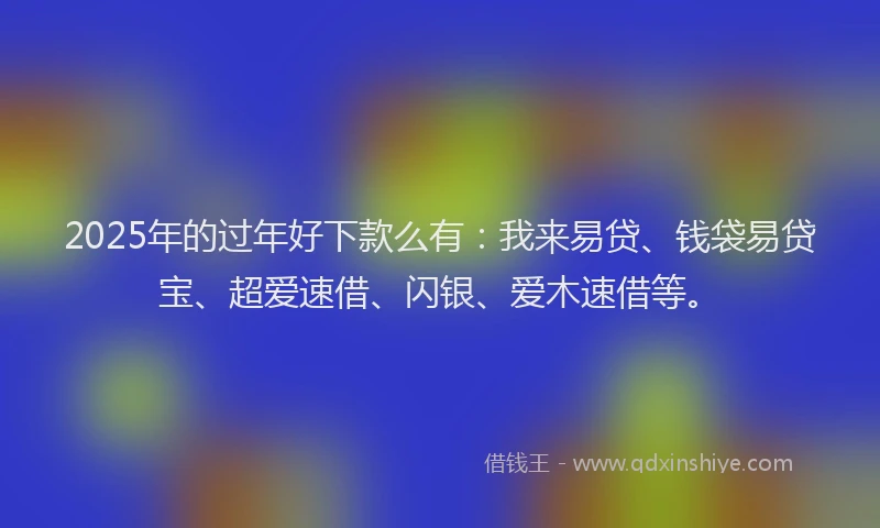 2025年的过年好下款么有：我来易贷、钱袋易贷宝、超爱速借、闪银、爱木速借等。