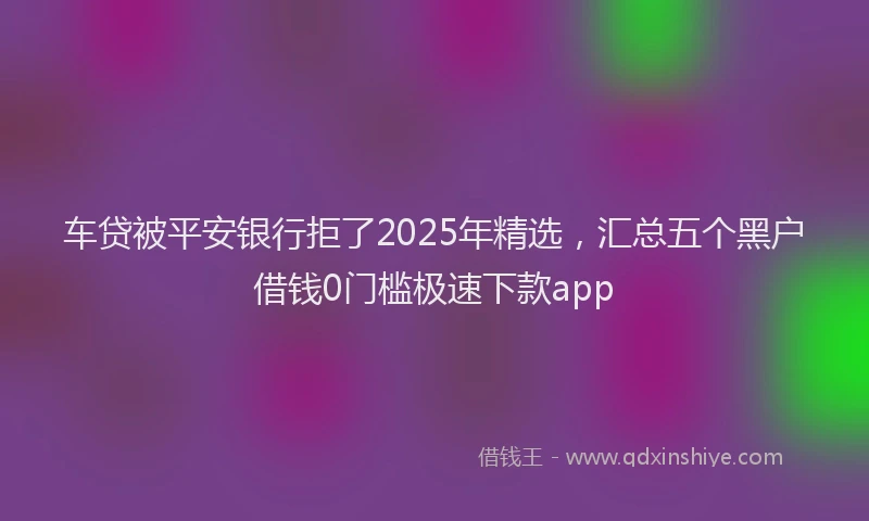 车贷被平安银行拒了2025年精选，汇总五个黑户借钱0门槛极速下款app