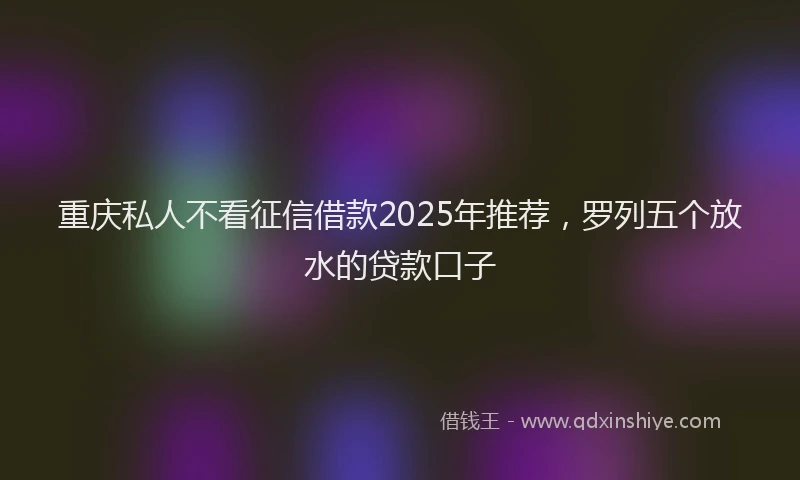重庆私人不看征信借款2025年推荐，罗列五个放水的贷款口子