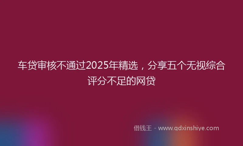 车贷审核不通过2025年精选，分享五个无视综合评分不足的网贷