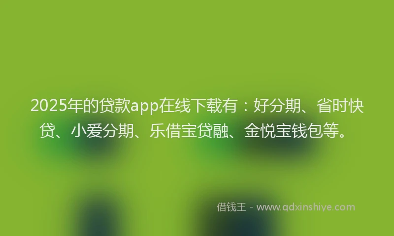 2025年的贷款app在线下载有：好分期、省时快贷、小爱分期、乐借宝贷融、金悦宝钱包等。