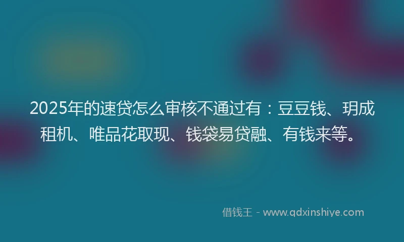 2025年的速贷怎么审核不通过有：豆豆钱、玥成租机、唯品花取现、钱袋易贷融、有钱来等。