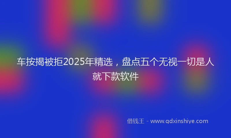 车按揭被拒2025年精选，盘点五个无视一切是人就下款软件
