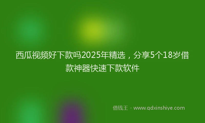 西瓜视频好下款吗2025年精选，分享5个18岁借款神器快速下款软件