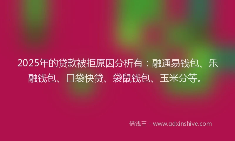 2025年的贷款被拒原因分析有：融通易钱包、乐融钱包、口袋快贷、袋鼠钱包、玉米分等。