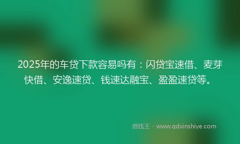 2025年的车贷下款容易吗有：闪贷宝速借、麦芽快借、安逸速贷、钱速达融宝、盈盈速贷等。