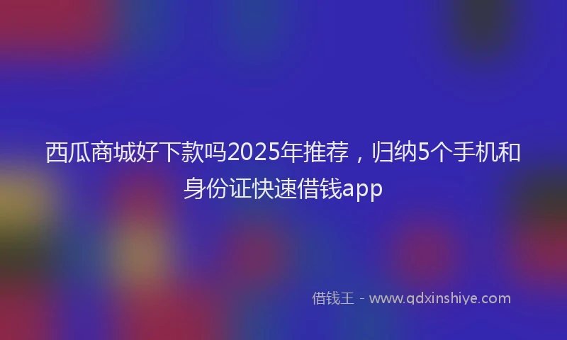 西瓜商城好下款吗2025年推荐，归纳5个手机和身份证快速借钱app