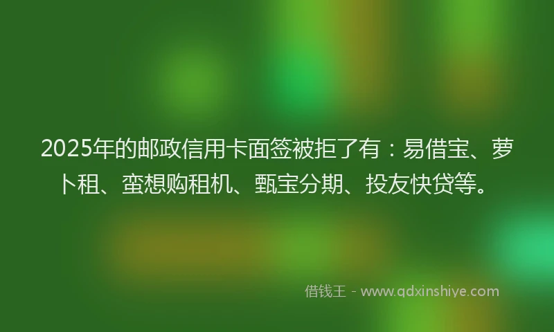 2025年的邮政信用卡面签被拒了有：易借宝、萝卜租、蛮想购租机、甄宝分期、投友快贷等。