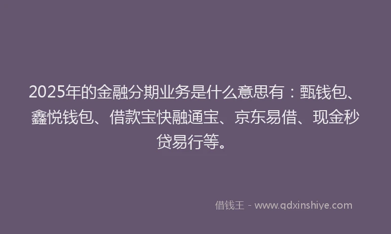2025年的金融分期业务是什么意思有：甄钱包、鑫悦钱包、借款宝快融通宝、京东易借、现金秒贷易行等。