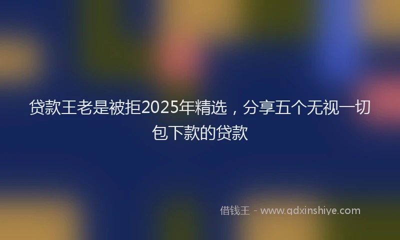 贷款王老是被拒2025年精选，分享五个无视一切包下款的贷款