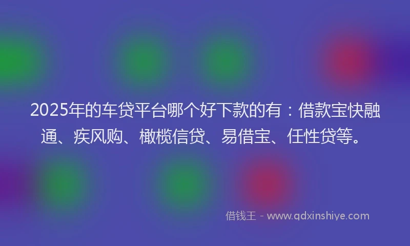 2025年的车贷平台哪个好下款的有：借款宝快融通、疾风购、橄榄信贷、易借宝、任性贷等。