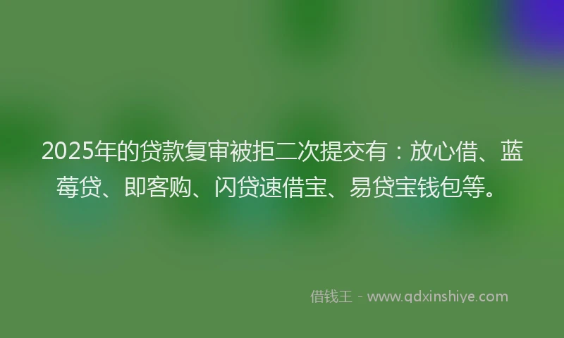 2025年的贷款复审被拒二次提交有：放心借、蓝莓贷、即客购、闪贷速借宝、易贷宝钱包等。
