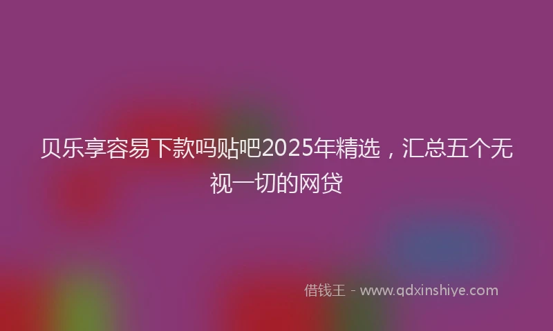 贝乐享容易下款吗贴吧2025年精选，汇总五个无视一切的网贷