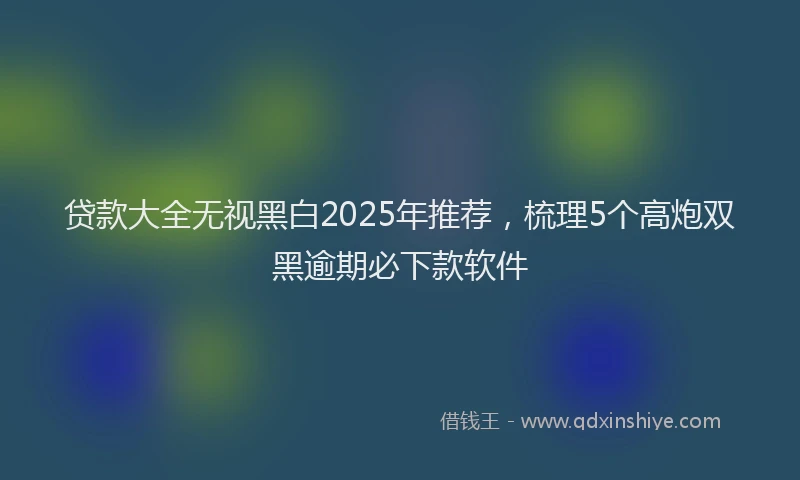 贷款大全无视黑白2025年推荐，梳理5个高炮双黑逾期必下款软件