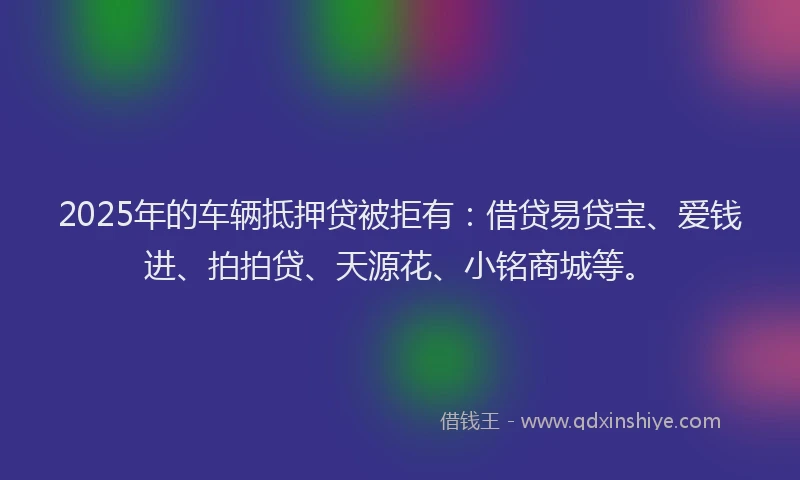 2025年的车辆抵押贷被拒有：借贷易贷宝、爱钱进、拍拍贷、天源花、小铭商城等。