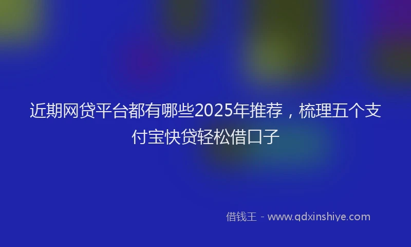 近期网贷平台都有哪些2025年推荐，梳理五个支付宝快贷轻松借口子