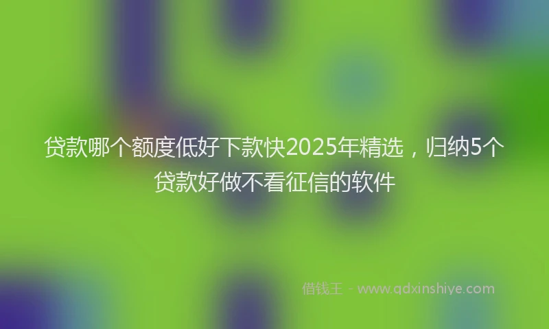 贷款哪个额度低好下款快2025年精选，归纳5个贷款好做不看征信的软件