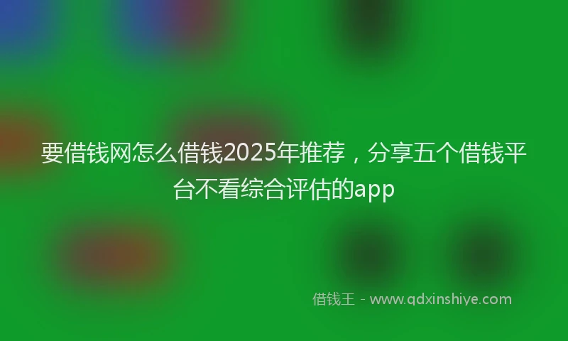 要借钱网怎么借钱2025年推荐，分享五个借钱平台不看综合评估的app