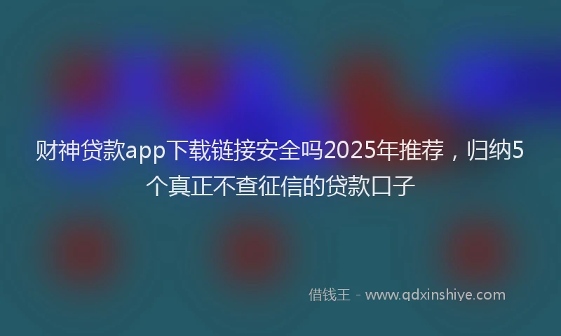 财神贷款app下载链接安全吗2025年推荐，归纳5个真正不查征信的贷款口子