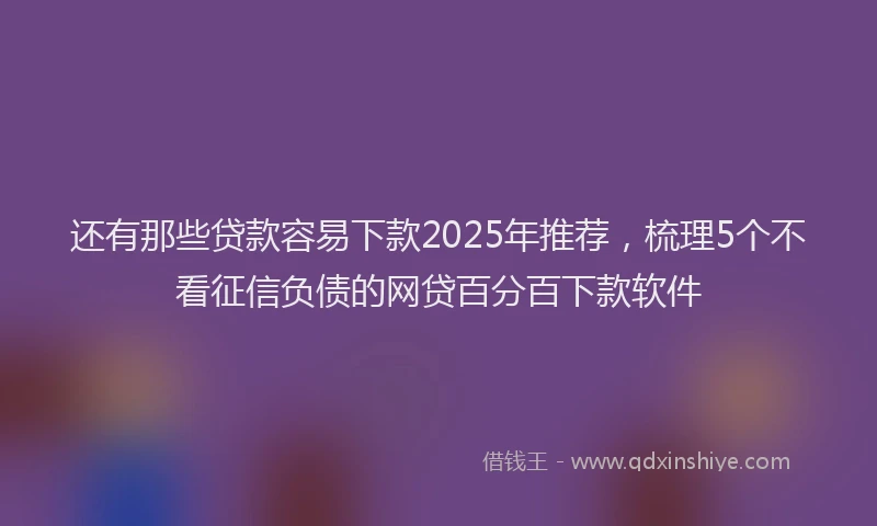 还有那些贷款容易下款2025年推荐，梳理5个不看征信负债的网贷百分百下款软件
