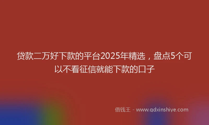 贷款二万好下款的平台2025年精选，盘点5个可以不看征信就能下款的口子