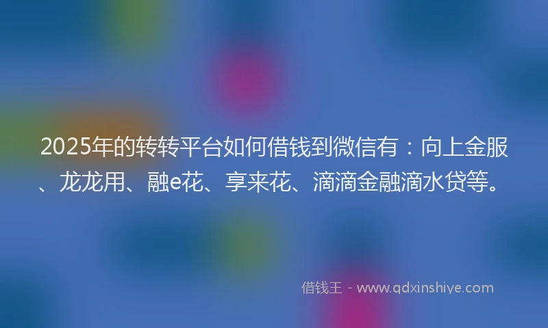 2025年的转转平台如何借钱到微信有：向上金服、龙龙用、融e花、享来花、滴滴金融滴水贷等。