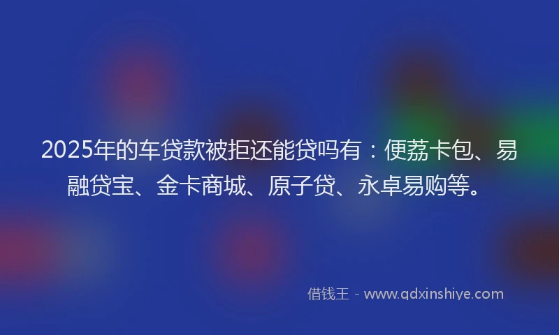 2025年的车贷款被拒还能贷吗有：便荔卡包、易融贷宝、金卡商城、原子贷、永卓易购等。