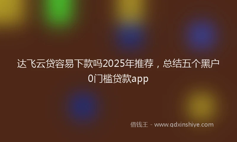 达飞云贷容易下款吗2025年推荐，总结五个黑户0门槛贷款app